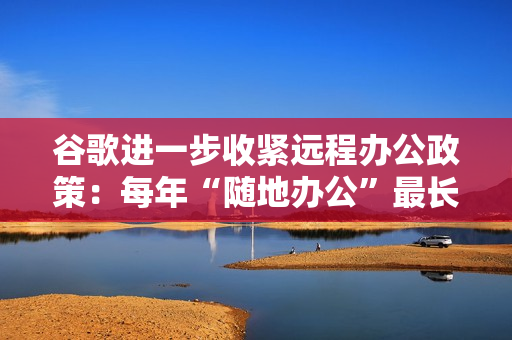 谷歌进一步收紧远程办公政策：每年“随地办公”最长四周，一天也算一周