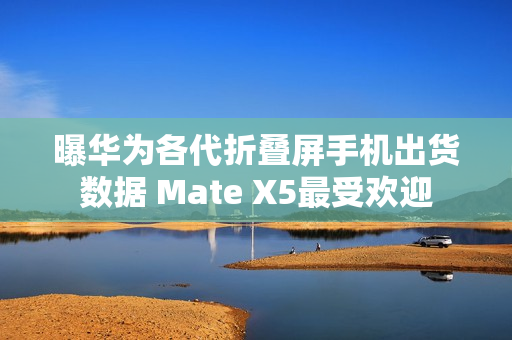 曝华为各代折叠屏手机出货数据 Mate X5最受欢迎