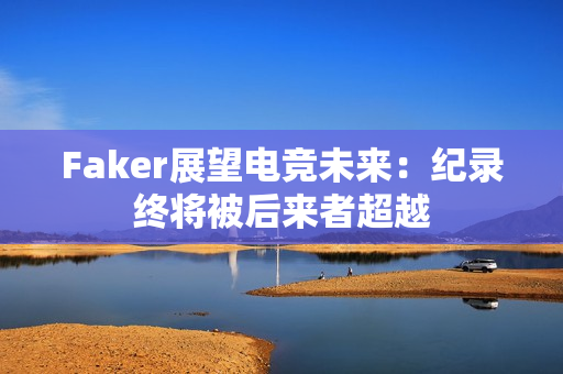 Faker展望电竞未来:纪录终将被后来者超越 Faker展望电竞未来:纪录终将被后来者超越