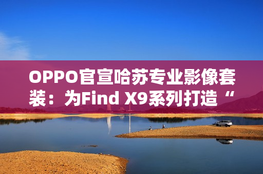 OPPO官宣哈苏专业影像套装：为Find X9系列打造“口袋中的完全体哈苏”