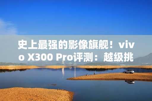史上最强的影像旗舰！vivo X300 Pro评测：越级挑战的全能神机