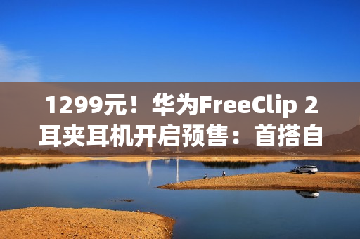 1299元！华为FreeClip 2耳夹耳机开启预售：首搭自研NPU AI处理器