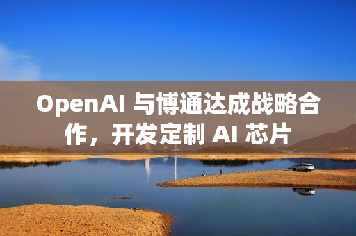 OpenAI 与博通达成战略合作，开发定制 AI 芯片