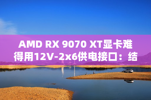 AMD RX 9070 XT显卡难得用12V-2x6供电接口：结果连烧两块！