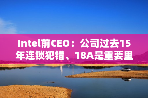 Intel前CEO:公司过去15年连锁犯错、18A是重要里程碑 Intel前CEO:公司过去15年连锁犯错、18A是重要里程碑