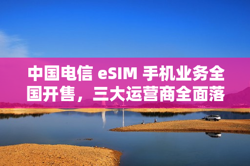 中国电信 eSIM 手机业务全国开售,三大运营商全面落地 中国电信 eSIM 手机业务全国开售,三大运营商全面落地