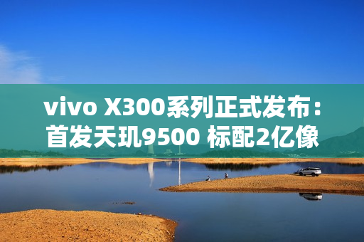 vivo X300系列正式发布：首发天玑9500 标配2亿像素 售价4399起