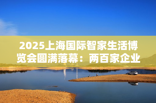 2025上海国际智家生活博览会圆满落幕：两百家企业聚沪，AI赋能未来