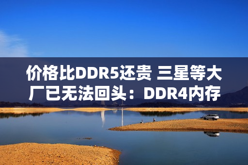 价格比DDR5还贵 三星等大厂已无法回头：DDR4内存还得涨价至少2年