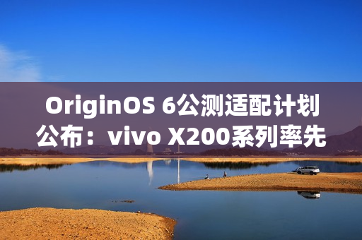 OriginOS 6公测适配计划公布：vivo X200系列率先尝鲜
