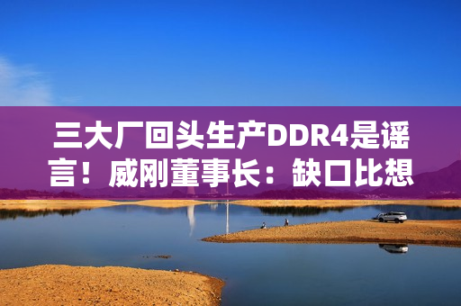 三大厂回头生产DDR4是谣言！威刚董事长：缺口比想象大的多