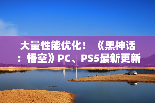 大量性能优化！ 《黑神话：悟空》PC、PS5最新更新公布
