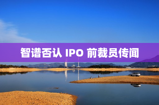 智谱否认 IPO 前裁员传闻