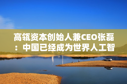 高瓴资本创始人兼CEO张磊：中国已经成为世界人工智能工厂