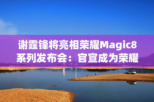 谢霆锋将亮相荣耀Magic8系列发布会：官宣成为荣耀未来科技体验官