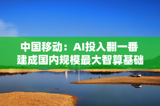 中国移动：AI投入翻一番 建成国内规模最大智算基础设施
