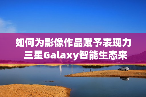 如何为影像作品赋予表现力  三星Galaxy智能生态来帮忙