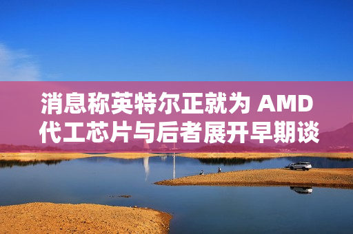 消息称英特尔正就为 AMD 代工芯片与后者展开早期谈判 消息称英特尔正就为 AMD 代工芯片与后者展开早期谈判