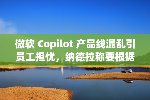 微软 Copilot 产品线混乱引员工担忧，纳德拉称要根据使用场景区分