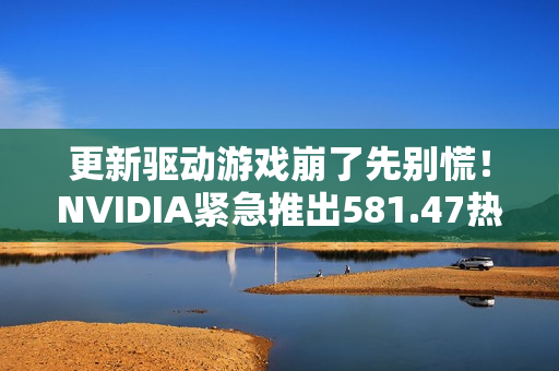 更新驱动游戏崩了先别慌！NVIDIA紧急推出581.47热修复