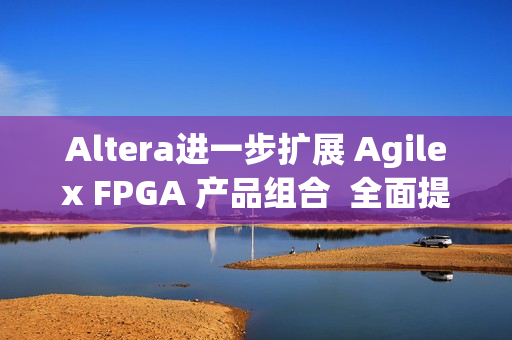 Altera进一步扩展 Agilex FPGA 产品组合  全面提升开发体验