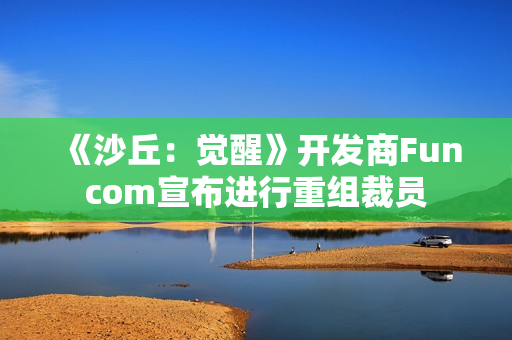 《沙丘：觉醒》开发商Funcom宣布进行重组裁员