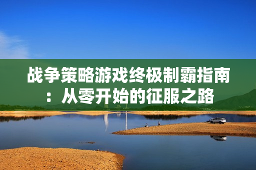 战争策略游戏终极制霸指南：从零开始的征服之路