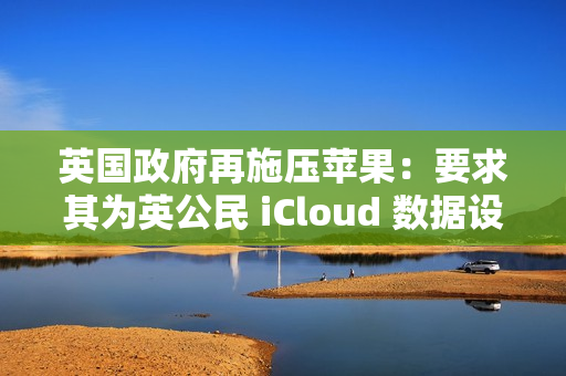英国政府再施压苹果：要求其为英公民 iCloud 数据设后门