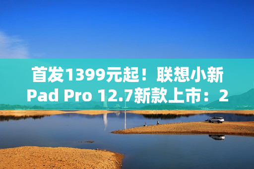 首发1399元起！联想小新Pad Pro 12.7新款上市：2.9K大屏、续航79.6天