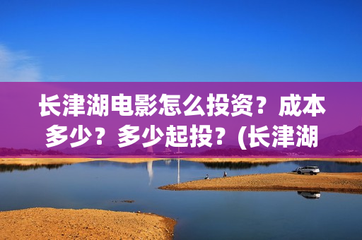 长津湖电影怎么投资？成本多少？多少起投？(长津湖电影观众口碑视频)