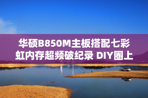 华硕B850M主板搭配七彩虹内存超频破纪录 DIY圈上演“友商联动”名场面