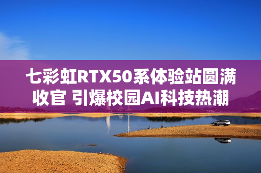 七彩虹RTX50系体验站圆满收官 引爆校园AI科技热潮
