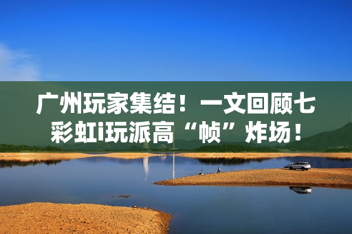 广州玩家集结！一文回顾七彩虹i玩派高“帧”炸场！