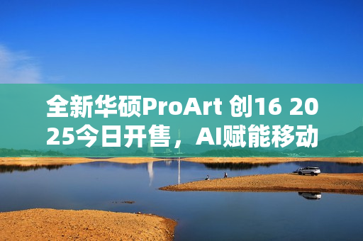 全新华硕ProArt 创16 2025今日开售，AI赋能移动创作巅峰待审核