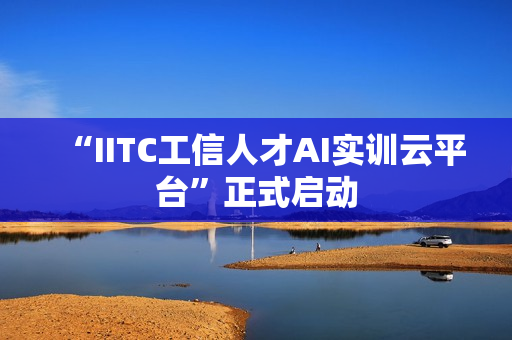 “IITC工信人才AI实训云平台”正式启动