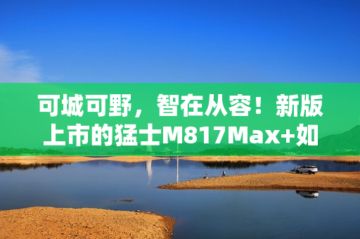 可城可野，智在从容！新版上市的猛士M817Max+如何用长续航和智能驾驶重新定义出行自由