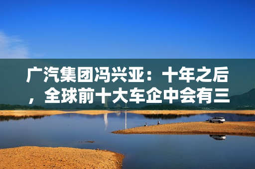 广汽集团冯兴亚：十年之后，全球前十大车企中会有三到五家是中国企业