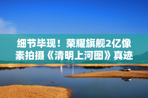 细节毕现！荣耀旗舰2亿像素拍摄《清明上河图》真迹