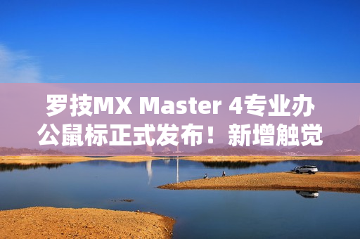 罗技MX Master 4专业办公鼠标正式发布！新增触觉反馈、售价999元