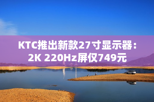 KTC推出新款27寸显示器：2K 220Hz屏仅749元