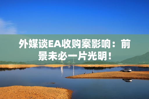 外媒谈EA收购案影响：前景未必一片光明！