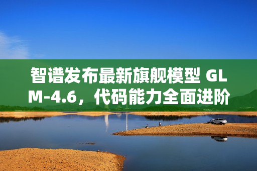 智谱发布最新旗舰模型 GLM-4.6，代码能力全面进阶