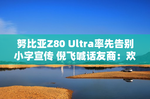 努比亚Z80 Ultra率先告别小字宣传 倪飞喊话友商：欢迎跟进