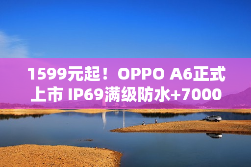 1599元起！OPPO A6正式上市 IP69满级防水+7000mAh