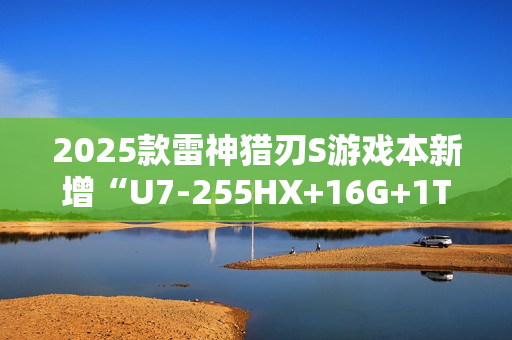 2025款雷神猎刃S游戏本新增“U7-255HX+16G+1T+RTX 5060”首销 10999元