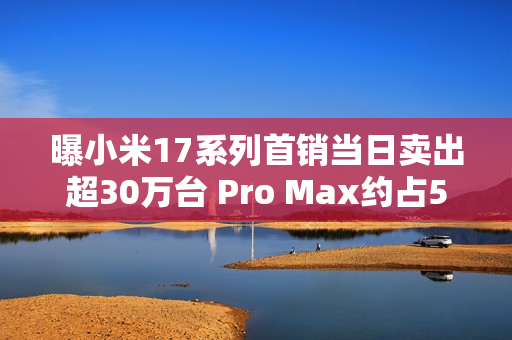曝小米17系列首销当日卖出超30万台 Pro Max约占50%