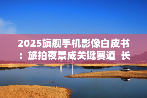 2025旗舰手机影像白皮书：旅拍夜景成关键赛道  长焦与防抖定胜负