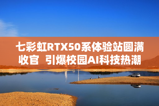 七彩虹RTX50系体验站圆满收官 引爆校园AI科技热潮 七彩虹RTX50系体验站圆满收官 引爆校园AI科技热潮