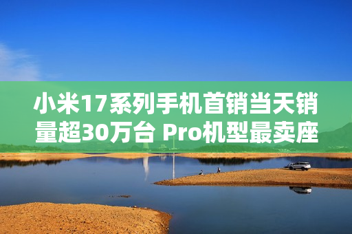 小米17系列手机首销当天销量超30万台 Pro机型最卖座：网友喊话打败苹果17