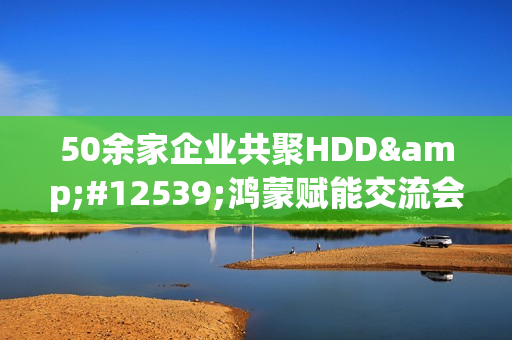 50余家企业共聚HDD・鸿蒙赋能交流会广州站  共探全场景智慧体验创新路径